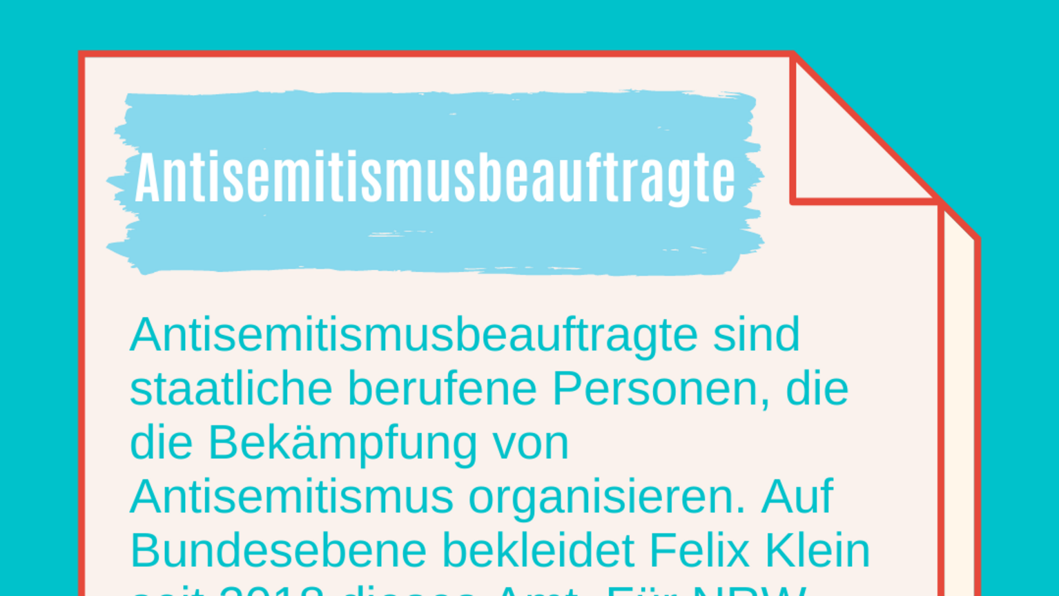 Antisemitismusbeauftragte: Antisemitismusbeauftragte sind staatliche berufene Personen, die die Bekämpfung von Antisemitismus organisieren. Auf Bundesebene bekleidet Felix Klein seit 2018 dieses Amt. Für NRW wurde 2018 Sabine Leutheusser-Schnarrenberger als erste Beauftragte in dieses Amt berufen. Auch von der Generalbundesanwaltschaft gibt es Antisemitismusbeauftragte. 
