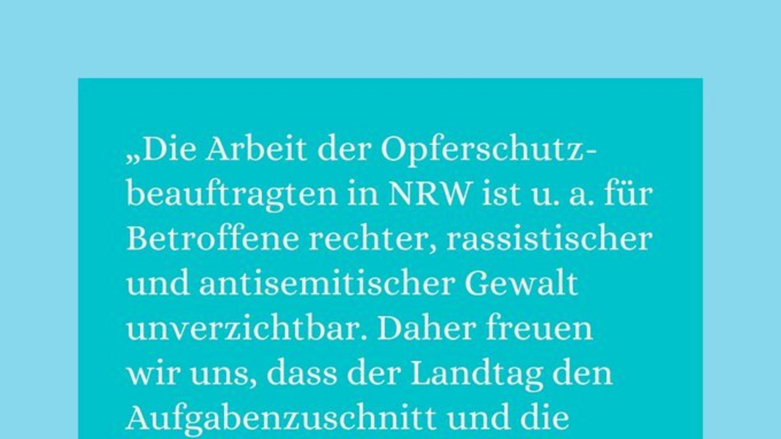 Das neue "Gesetz über die Beauftragte oder den Beauftragten für den Opferschutz des Landes Nordrhein-Westfalen" stärkt die gesetzliche Verankung der Opferschutzbeauftragten in Nordrhein-Westfalen (NRW).  "Die Arbeit der Opferschutzbeauftragte|n in NRW ist u.a. für Betroffene rechter, rassistischer und antisemitischer Gewalt unverzichtbar. Daher freuen wir uns, dass der Landtag den Aufgabenzuschnitt und die rechtliche Stellung der Opferschutzbeauftragten nun stärkt", sagt Fabian Reeker, Leiter der Opferberatung Rheinland (OBR).